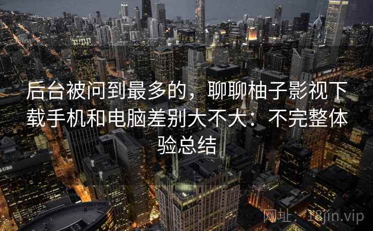 后台被问到最多的，聊聊柚子影视下载手机和电脑差别大不大：不完整体验总结