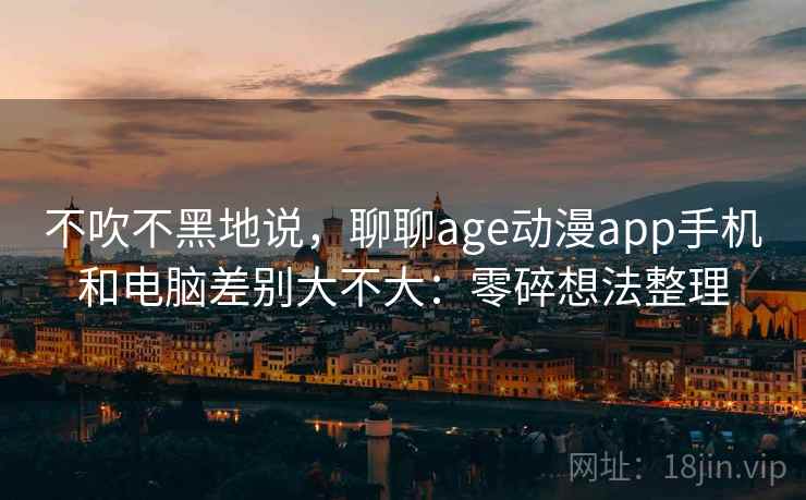 不吹不黑地说，聊聊age动漫app手机和电脑差别大不大：零碎想法整理