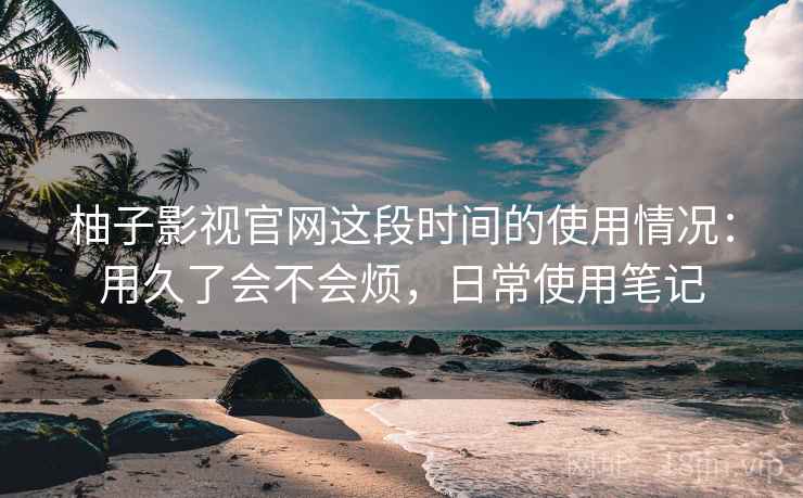 柚子影视官网这段时间的使用情况：用久了会不会烦，日常使用笔记