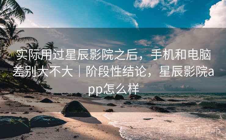 实际用过星辰影院之后，手机和电脑差别大不大｜阶段性结论，星辰影院app怎么样