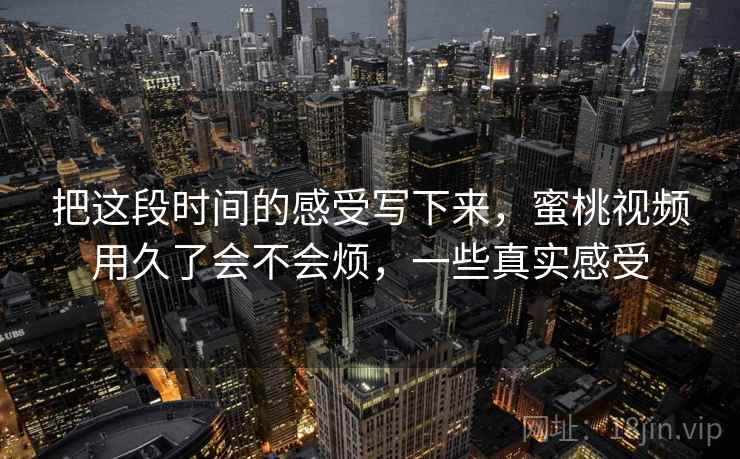 把这段时间的感受写下来，蜜桃视频用久了会不会烦，一些真实感受