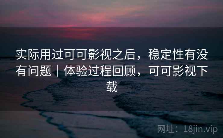 实际用过可可影视之后，稳定性有没有问题｜体验过程回顾，可可影视下载