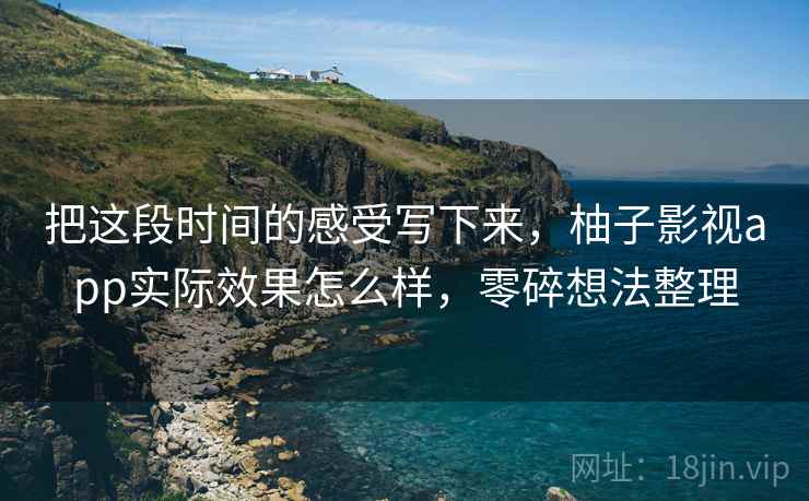 把这段时间的感受写下来，柚子影视app实际效果怎么样，零碎想法整理