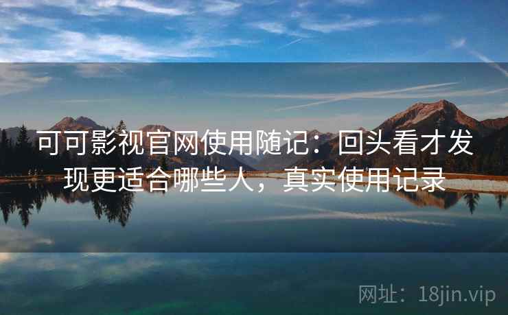 可可影视官网使用随记：回头看才发现更适合哪些人，真实使用记录