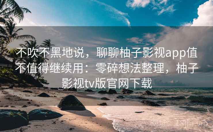 不吹不黑地说，聊聊柚子影视app值不值得继续用：零碎想法整理，柚子影视tv版官网下载