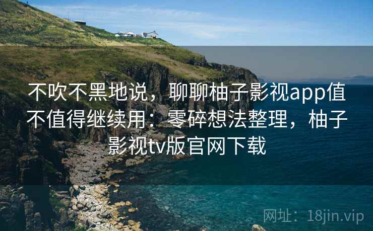 不吹不黑地说，聊聊柚子影视app值不值得继续用：零碎想法整理，柚子影视tv版官网下载