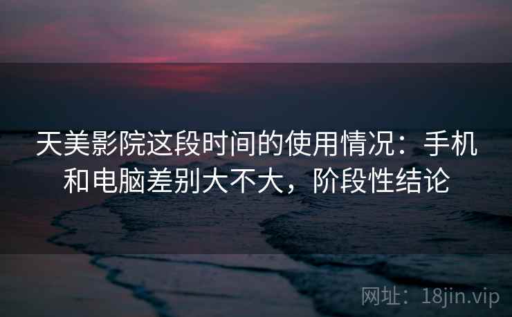 天美影院这段时间的使用情况：手机和电脑差别大不大，阶段性结论